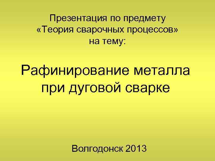 Презентация по предмету «Теория сварочных процессов» на тему: Рафинирование металла при дуговой сварке Волгодонск