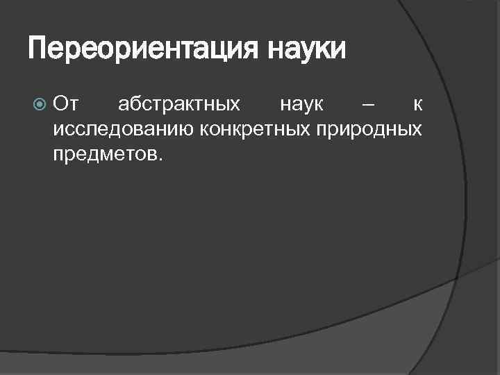 Переориентация науки От абстрактных наук – к исследованию конкретных природных предметов. 
