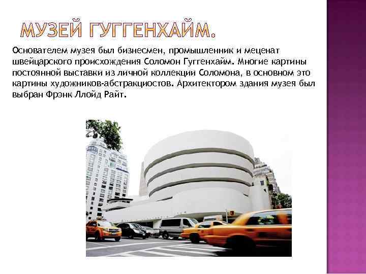 Основателем музея был бизнесмен, промышленник и меценат швейцарского происхождения Соломон Гуггенхайм. Многие картины постоянной
