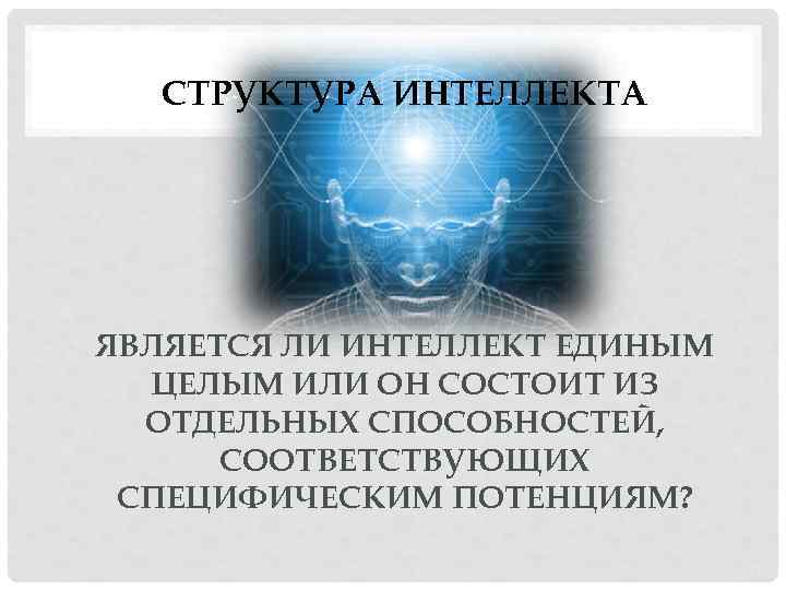 СТРУКТУРА ИНТЕЛЛЕКТА ЯВЛЯЕТСЯ ЛИ ИНТЕЛЛЕКТ ЕДИНЫМ ЦЕЛЫМ ИЛИ ОН СОСТОИТ ИЗ ОТДЕЛЬНЫХ СПОСОБНОСТЕЙ, СООТВЕТСТВУЮЩИХ