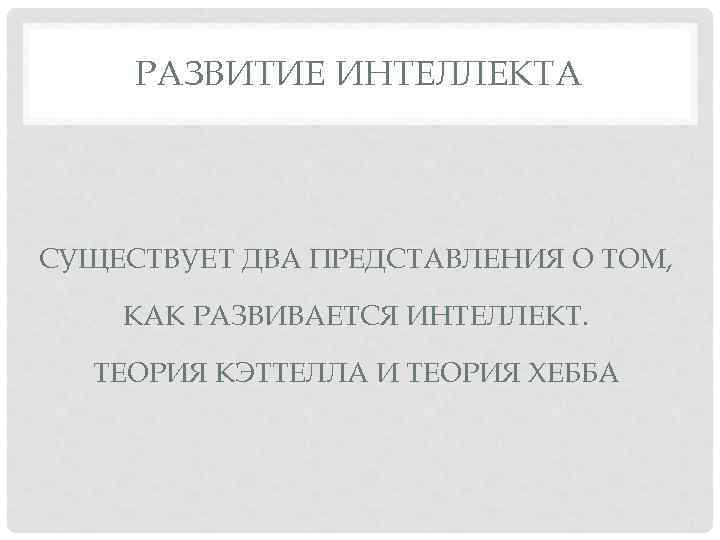 РАЗВИТИЕ ИНТЕЛЛЕКТА СУЩЕСТВУЕТ ДВА ПРЕДСТАВЛЕНИЯ О ТОМ, КАК РАЗВИВАЕТСЯ ИНТЕЛЛЕКТ. ТЕОРИЯ КЭТТЕЛЛА И ТЕОРИЯ