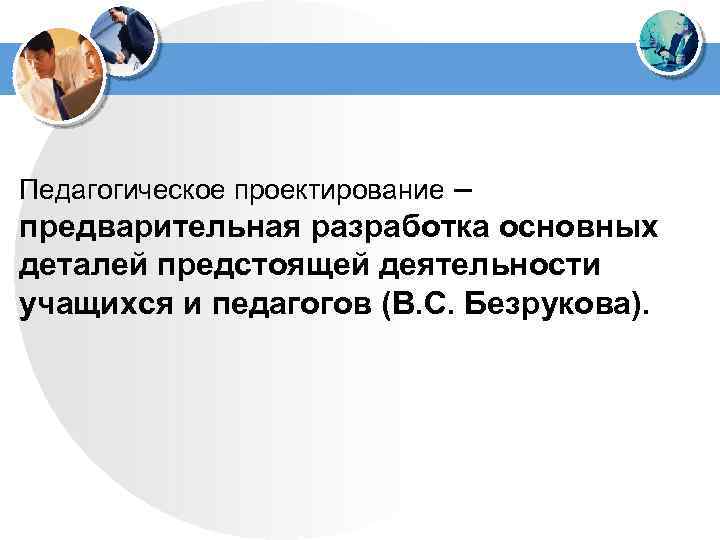 Педагогическое проектирование – предварительная разработка основных деталей предстоящей деятельности учащихся и педагогов (В. С.