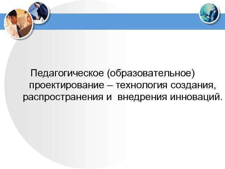  Педагогическое (образовательное) проектирование – технология создания, распространения и внедрения инноваций. 