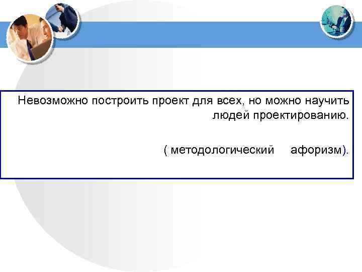 Невозможно построить проект для всех, но можно научить людей проектированию. ( методологический афоризм). 