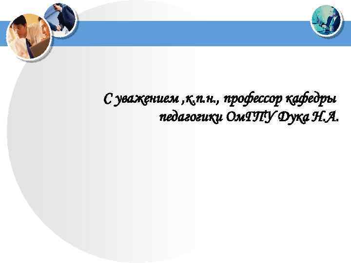 С уважением , к. п. н. , профессор кафедры педагогики Ом. ГПУ Дука Н.