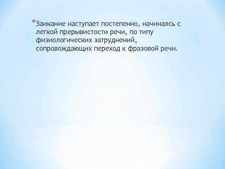 *Заикание наступает постепенно, начинаясь с легкой прерывистости речи, по типу физиологических затруднений, сопровождающих переход