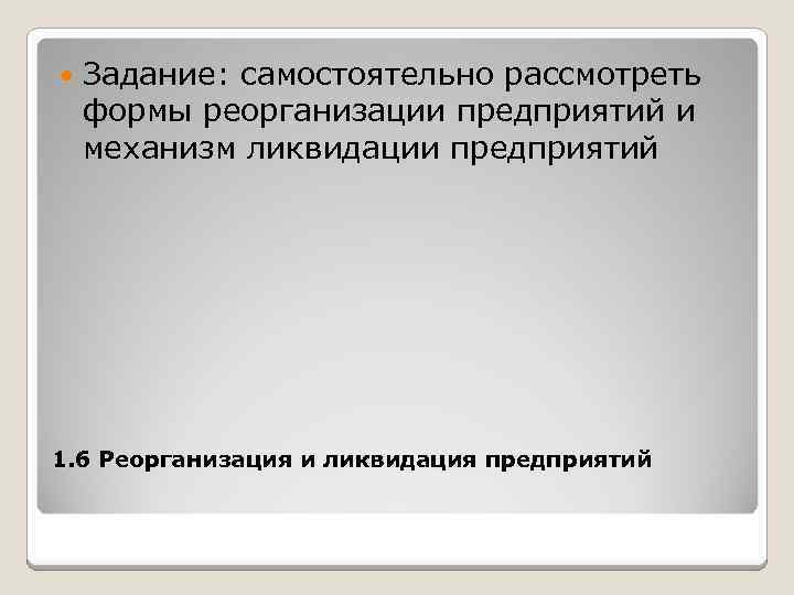  Задание: самостоятельно рассмотреть формы реорганизации предприятий и механизм ликвидации предприятий 1. 6 Реорганизация