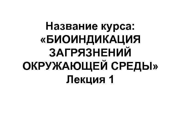 Название курса: «БИОИНДИКАЦИЯ ЗАГРЯЗНЕНИЙ ОКРУЖАЮЩЕЙ СРЕДЫ» Лекция 1 