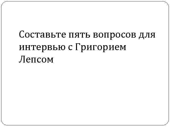Составьте пять вопросов для интервью с Григорием Лепсом 
