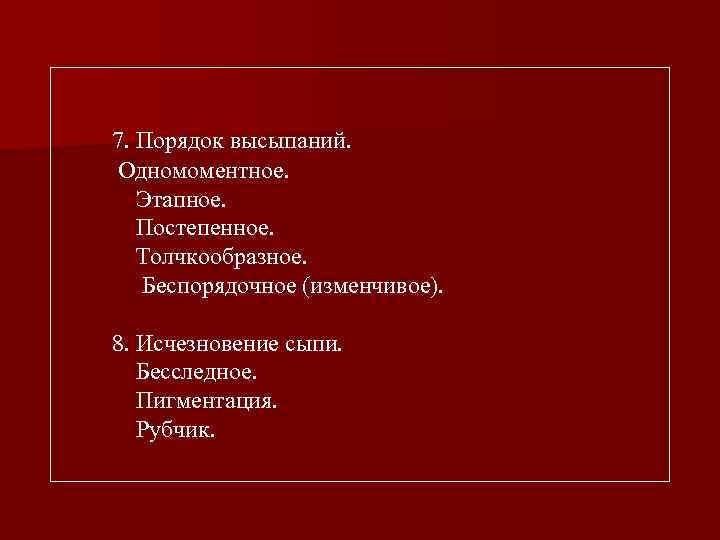 7. Порядок высыпаний. Одномоментное. Этапное. Постепенное. Толчкообразное. Беспорядочное (изменчивое). 8. Исчезновение сыпи. Бесследное. Пигментация.