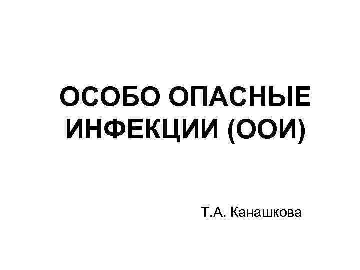 ОСОБО ОПАСНЫЕ ИНФЕКЦИИ (ООИ) Т. А. Канашкова 