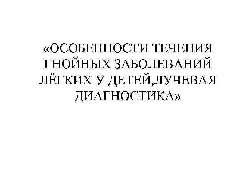  «ОСОБЕННОСТИ ТЕЧЕНИЯ ГНОЙНЫХ ЗАБОЛЕВАНИЙ ЛЁГКИХ У ДЕТЕЙ, ЛУЧЕВАЯ ДИАГНОСТИКА» 
