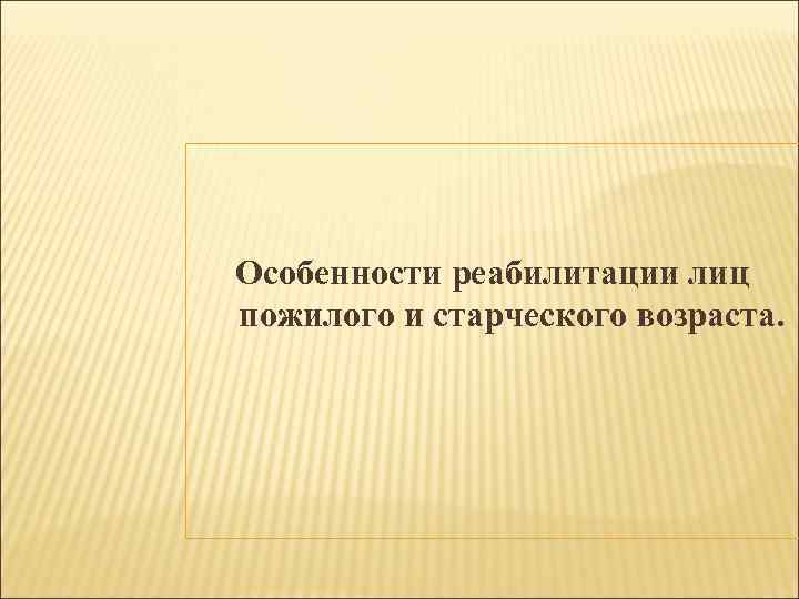 Особенности реабилитации лиц пожилого и старческого возраста. 