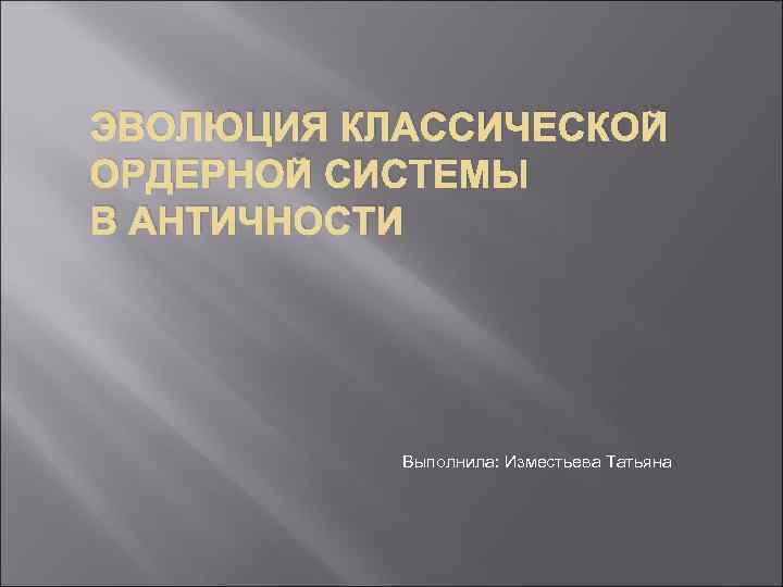 ЭВОЛЮЦИЯ КЛАССИЧЕСКОЙ ОРДЕРНОЙ СИСТЕМЫ В АНТИЧНОСТИ Выполнила: Изместьева Татьяна 