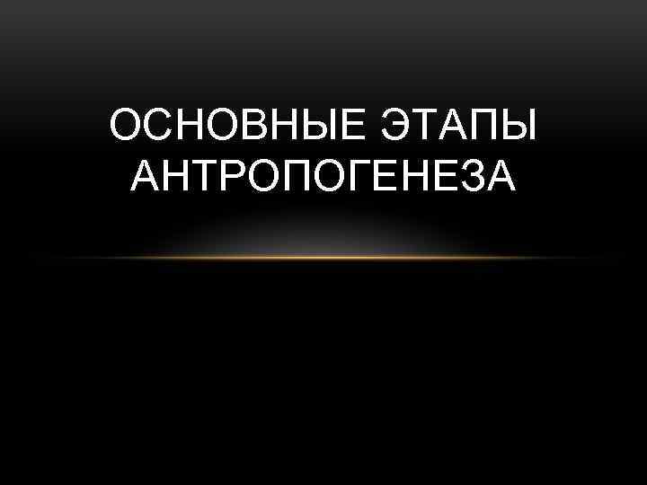 ОСНОВНЫЕ ЭТАПЫ АНТРОПОГЕНЕЗА 