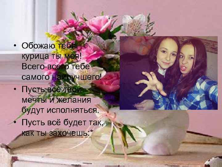  • Обожаю тебя, курица ты моя! Всего-всего тебе самого наилучшего! • Пусть все