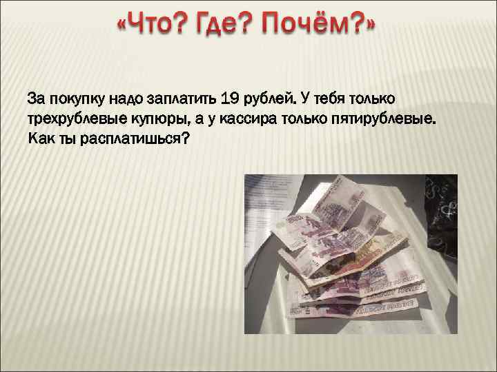 За покупку надо заплатить 19 рублей. У тебя только трехрублевые купюры, а у кассира