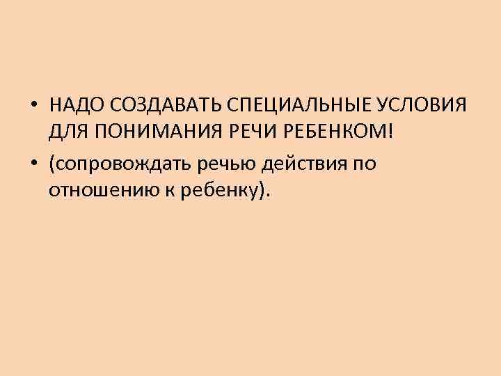  • НАДО СОЗДАВАТЬ СПЕЦИАЛЬНЫЕ УСЛОВИЯ ДЛЯ ПОНИМАНИЯ РЕЧИ РЕБЕНКОМ! • (сопровождать речью действия