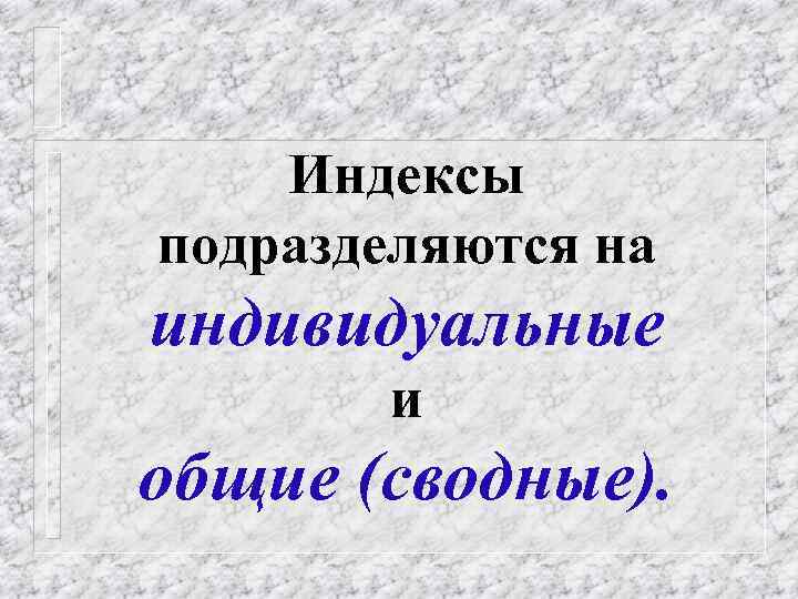 Индексы подразделяются на индивидуальные и общие (сводные). 