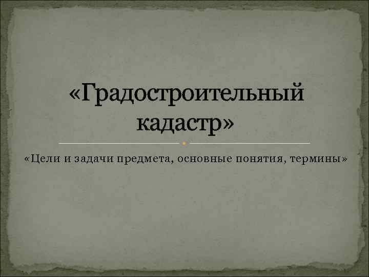  «Градостроительный кадастр» «Цели и задачи предмета, основные понятия, термины» 