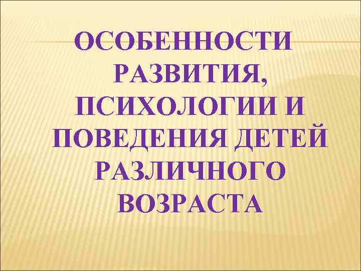 ОСОБЕННОСТИ РАЗВИТИЯ, ПСИХОЛОГИИ И ПОВЕДЕНИЯ ДЕТЕЙ РАЗЛИЧНОГО ВОЗРАСТА 