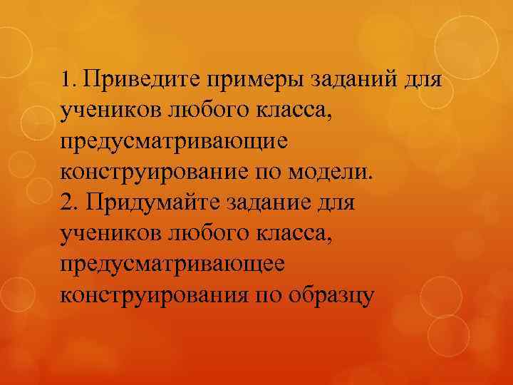 1. Приведите примеры заданий для учеников любого класса, предусматривающие конструирование по модели. 2. Придумайте
