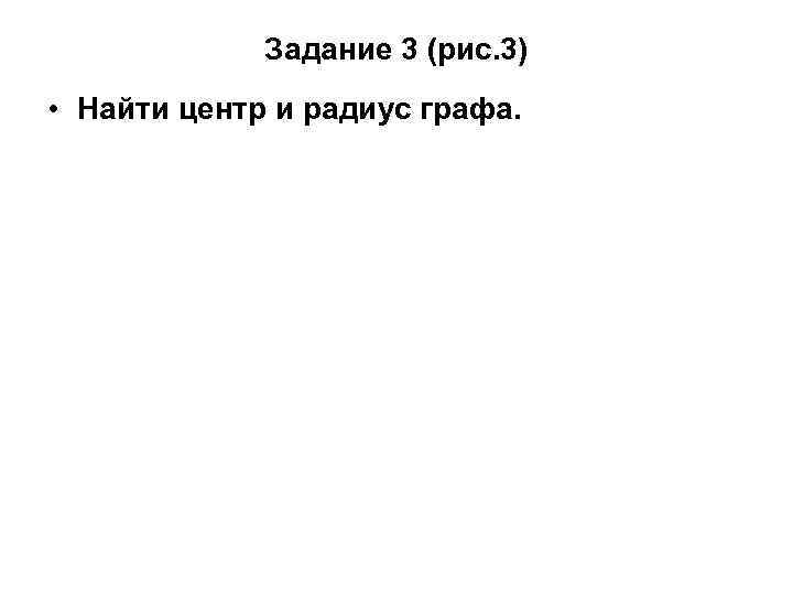 Задание 3 (рис. 3) • Найти центр и радиус графа. 