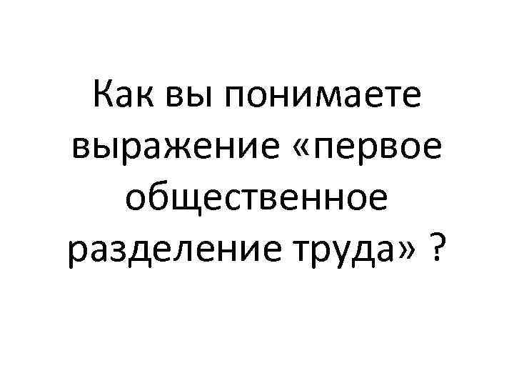 Как вы понимаете выражение «первое общественное разделение труда» ? 
