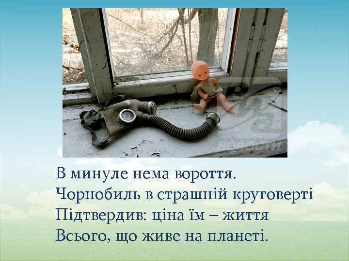 В минуле нема вороття. Чорнобиль в страшній круговерті Підтвердив: ціна їм – життя Всього,