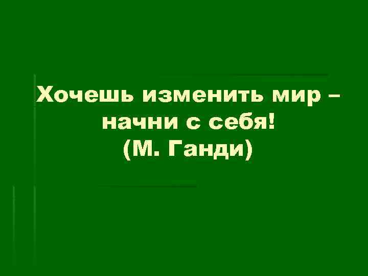 Хочешь изменить мир – начни с себя! (М. Ганди) 