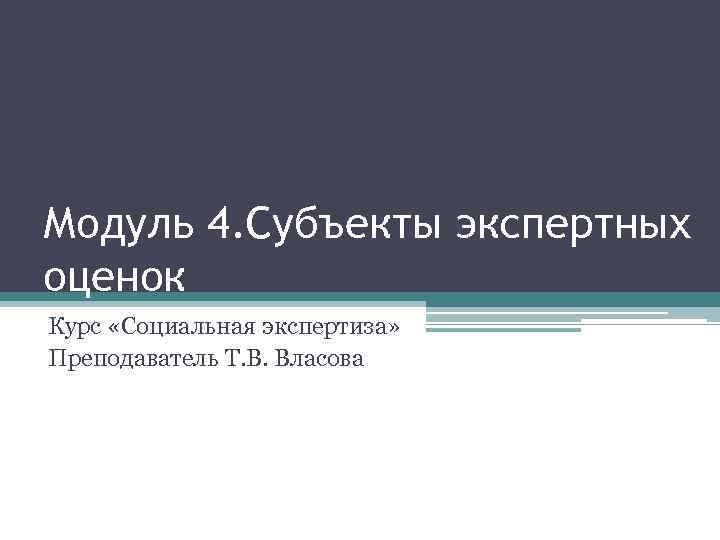 Модуль 4. Субъекты экспертных оценок Курс «Социальная экспертиза» Преподаватель Т. В. Власова 