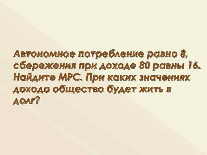 Автономное потребление равно 8, сбережения при доходе 80 равны 16. Найдите МРС. При каких