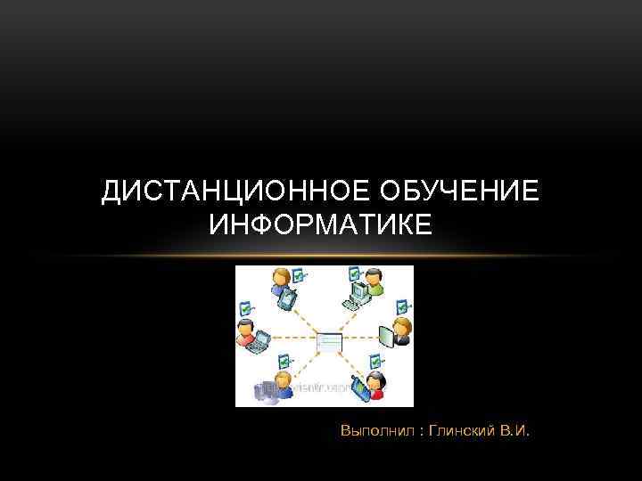 ДИСТАНЦИОННОЕ ОБУЧЕНИЕ ИНФОРМАТИКЕ Выполнил : Глинский В. И. 