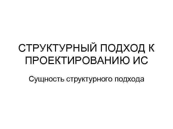 СТРУКТУРНЫЙ ПОДХОД К ПРОЕКТИРОВАНИЮ ИС Сущность структурного подхода 