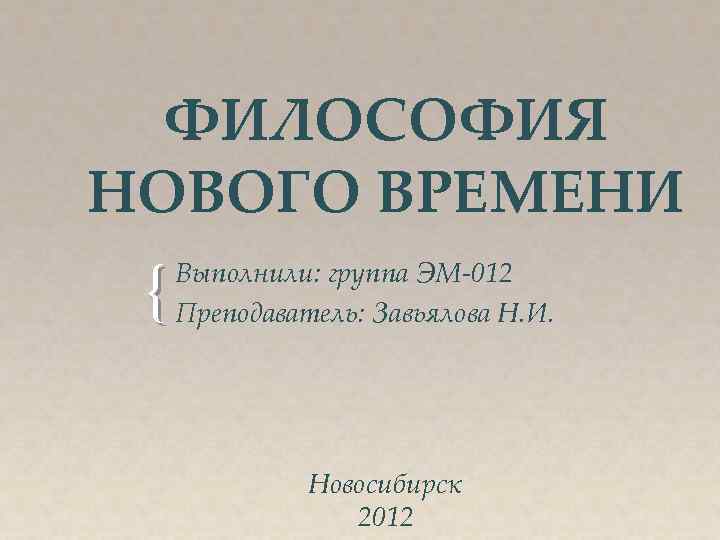 ФИЛОСОФИЯ НОВОГО ВРЕМЕНИ { Выполнили: группа ЭМ-012 Преподаватель: Завьялова Н. И. Новосибирск 2012 