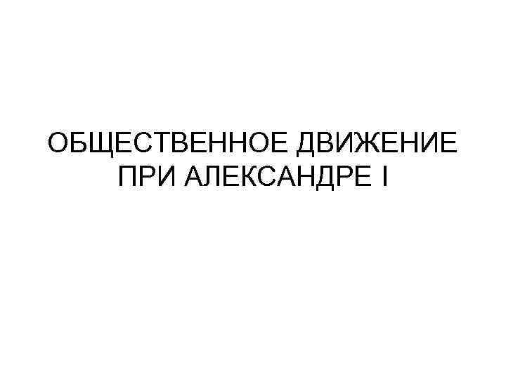 ОБЩЕСТВЕННОЕ ДВИЖЕНИЕ ПРИ АЛЕКСАНДРЕ I 