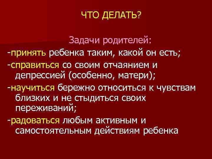 ЧТО ДЕЛАТЬ? Задачи родителей: -принять ребенка таким, какой он есть; -справиться со своим отчаянием