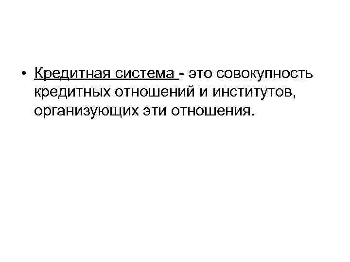  • Кредитная система - это совокупность кредитных отношений и институтов, организующих эти отношения.