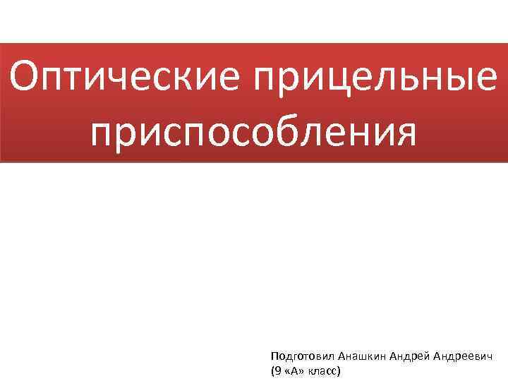 Оптические прицельные приспособления Подготовил Анашкин Андрей Андреевич (9 «А» класс) 