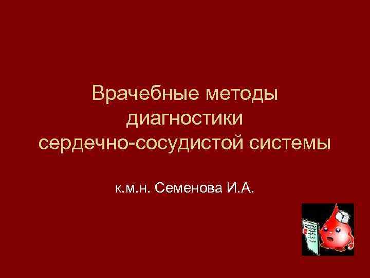 Врачебные методы диагностики сердечно-сосудистой системы К. м. н. Семенова И. А. 