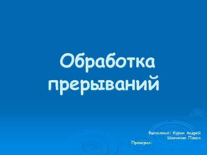 Обработка прерываний Выполнил: Курин Андрей Шевченко Павел Проверил: 