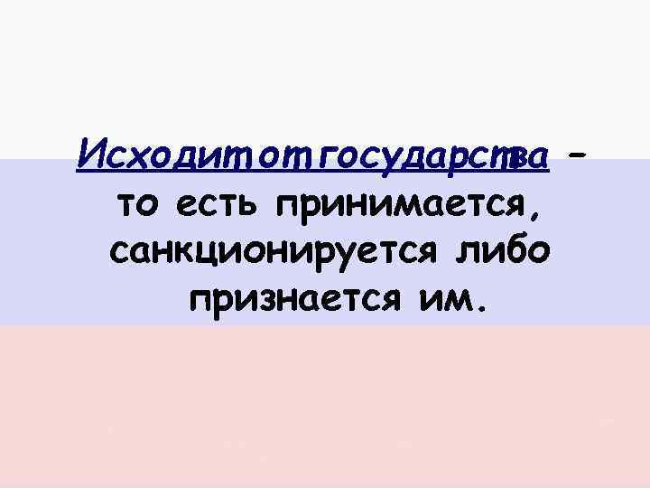 Исходит от государства – то есть принимается, санкционируется либо признается им. 