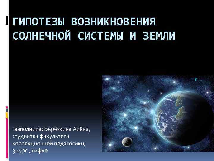 ГИПОТЕЗЫ ВОЗНИКНОВЕНИЯ СОЛНЕЧНОЙ СИСТЕМЫ И ЗЕМЛИ Выполнила: Берёзкина Алёна, студентка факультета коррекционной педагогики, 3
