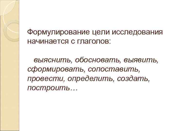 Формулирование цели исследования начинается с глаголов: выяснить, обосновать, выявить, сформировать, сопоставить, провести, определить, создать,
