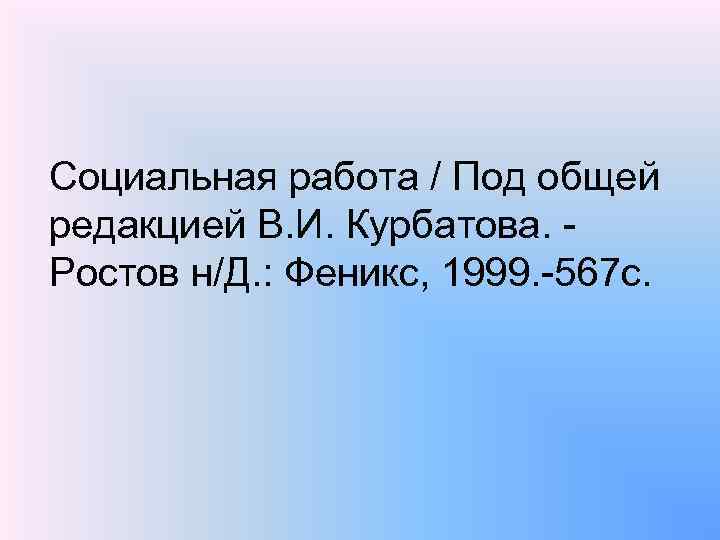 Социальная работа / Под общей редакцией В. И. Курбатова. Ростов н/Д. : Феникс, 1999.