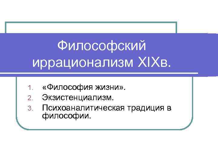 Философский иррационализм XIXв. 1. 2. 3. «Философия жизни» . Экзистенциализм. Психоаналитическая традиция в философии.