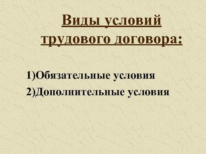 Виды условий трудового договора: 1)Обязательные условия 2)Дополнительные условия 