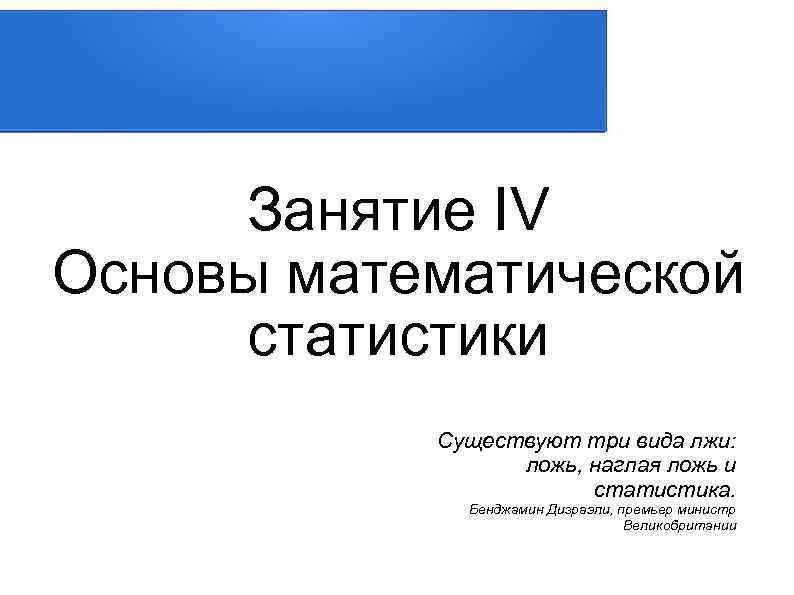 Занятие IV Основы математической статистики Существуют три вида лжи: ложь, наглая ложь и статистика.