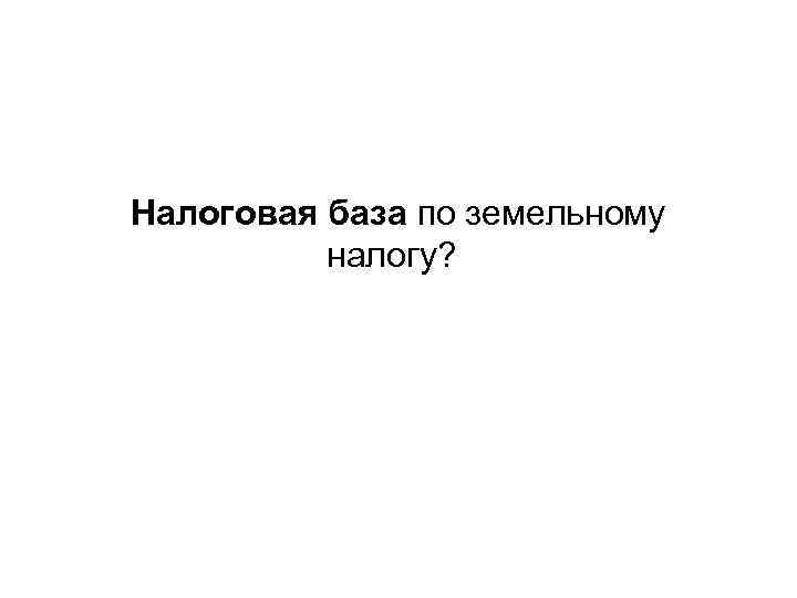 Налоговая база по земельному налогу? 