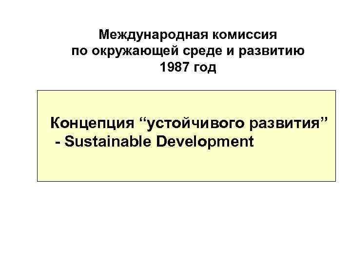 Международная комиссия по окружающей среде и развитию 1987 год Концепция “устойчивого развития” - Sustainable